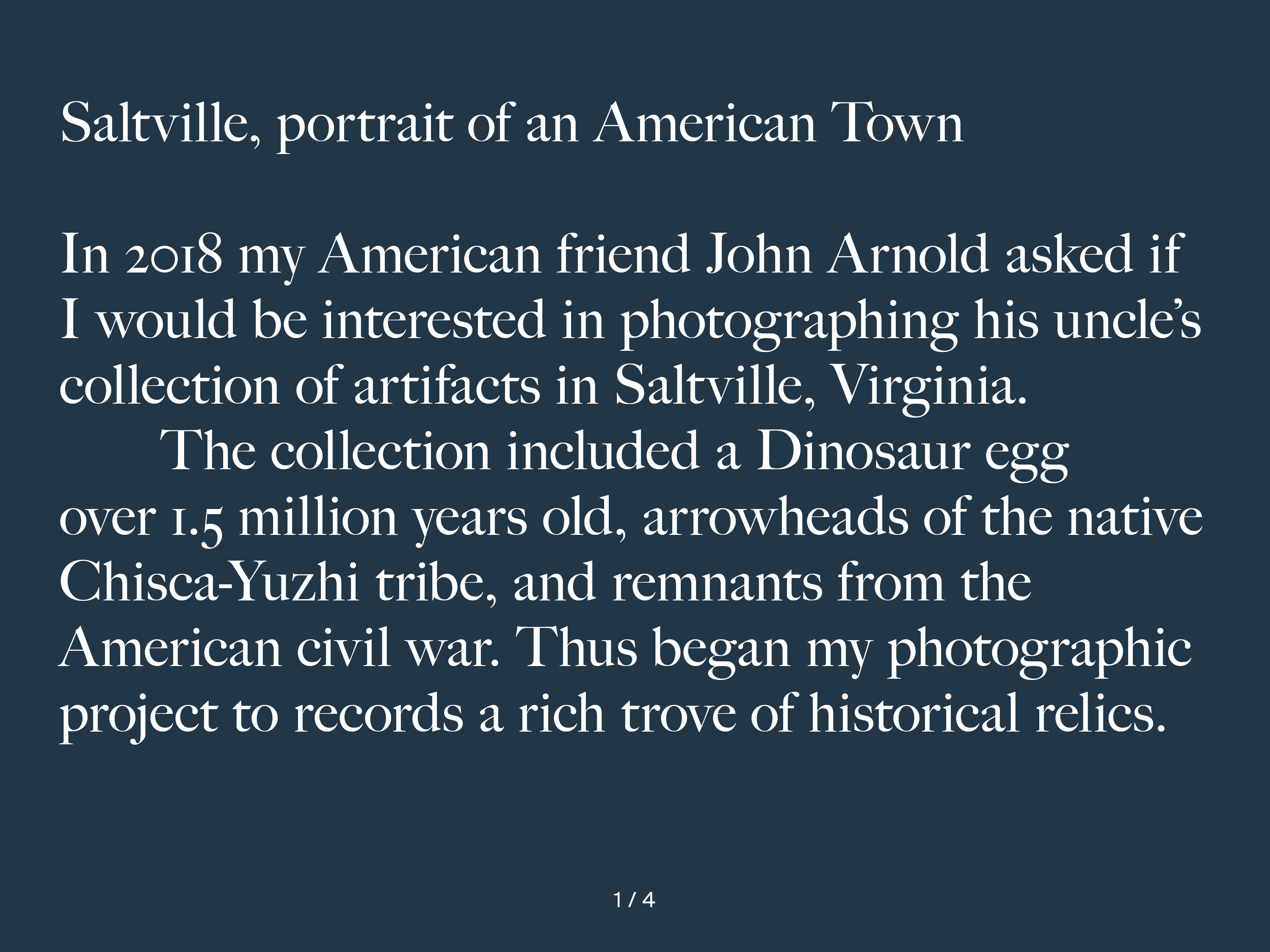 Saltville, portrait of an American Tow. In 2018 my American friend John Arnold asked if I would be interested in photographing his uncle’s collection of artifacts in Saltville, Virginia. The collection included a Dinosaur egg over 1.5 million years old, arrowheads of the native Chisca-Yuzhi tribe, and remnants from the American civil war. Thus began my photographic project to records a rich trove of historical relics.